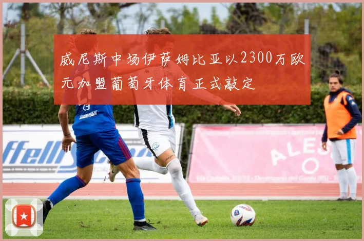 威尼斯中场伊萨姆比亚以2300万欧元加盟葡萄牙体育正式敲定