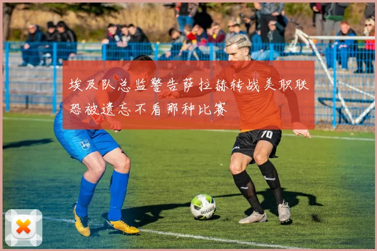 埃及队总监警告萨拉赫转战美职联恐被遗忘不看那种比赛
