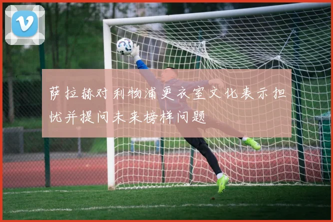 萨拉赫对利物浦更衣室文化表示担忧并提问未来榜样问题