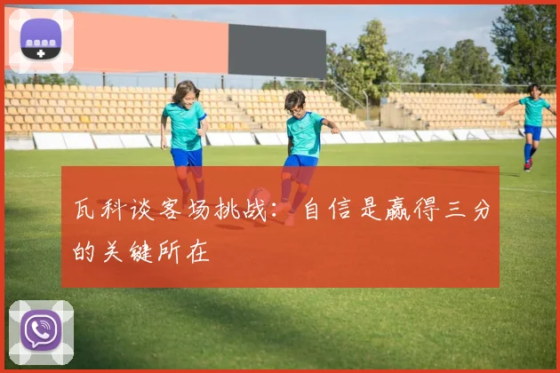 瓦科谈客场挑战：自信是赢得三分的关键所在