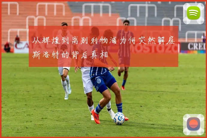 从辉煌到离别利物浦为何突然解雇斯洛特的背后真相