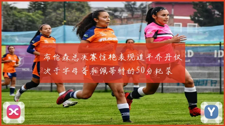 布伦森总决赛惊艳表现追平乔丹仅次于字母哥和佩蒂特的50分纪录