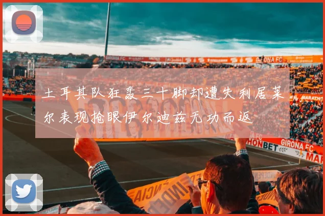 土耳其队狂轰三十脚却遭失利居莱尔表现抢眼伊尔迪兹无功而返