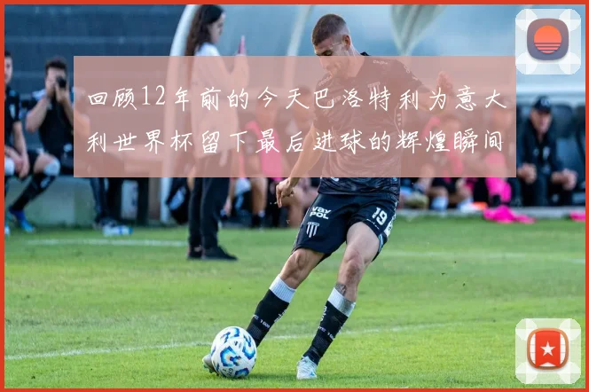 回顾12年前的今天巴洛特利为意大利世界杯留下最后进球的辉煌瞬间