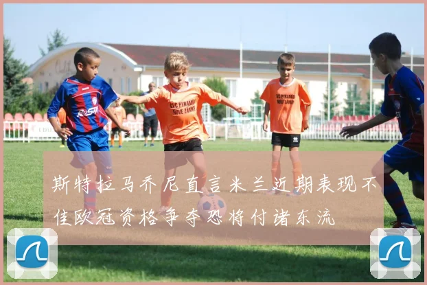 斯特拉马乔尼直言米兰近期表现不佳欧冠资格争夺恐将付诸东流