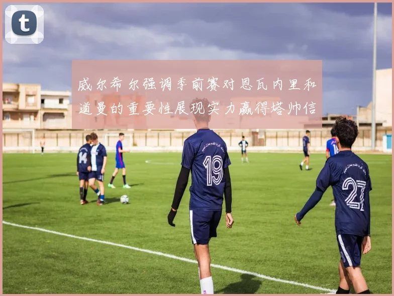 威尔希尔强调季前赛对恩瓦内里和道曼的重要性展现实力赢得塔帅信任