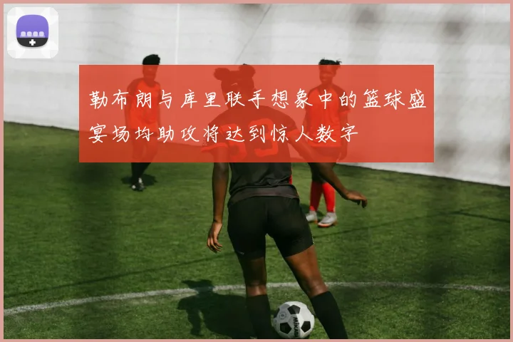 勒布朗与库里联手想象中的篮球盛宴场均助攻将达到惊人数字