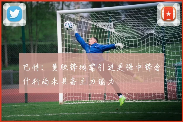 巴特：曼联锋线需引进更强中锋舍什科尚未具备主力能力