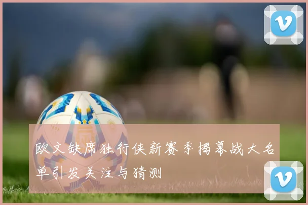 欧文缺席独行侠新赛季揭幕战大名单引发关注与猜测