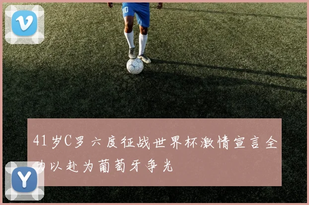 41岁C罗六度征战世界杯激情宣言全力以赴为葡萄牙争光