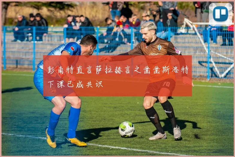 彭南特直言萨拉赫言之凿凿斯洛特下课已成共识
